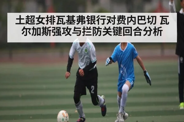 土超女排瓦基弗银行对费内巴切 瓦尔加斯强攻与拦防关键回合分析